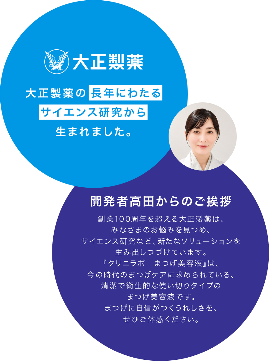 開発者高田からのご挨拶創業100周年を超える大正製薬は、 みなさまのお悩みを見つめ、 サイエンス研究など、新たなソリューションを 生み出しつづけています。 『クリニラボ　まつげ美容液』は、 今の時代のまつげケアに求められている、 清潔で衛生的な使い切りタイプの まつげ美容液です。 まつげに自信がつくうれしさを、 ぜひご体感ください。