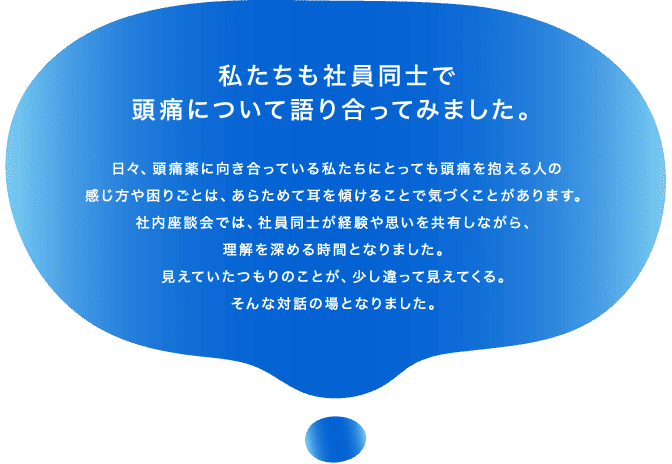 私たちも社員同士で頭痛について語り合ってみました。日々、頭痛薬に向き合っている私たちにとっても頭痛を抱える人の感じ方や困りごとは、あらためて耳を傾けることで気づくことがあります。社内座談会では、社員同士が経験や思いを共有しながら、理解を深める時間となりました。見えていたつもりのことが、少し違って見えてくる。そんな対話の場となりました。