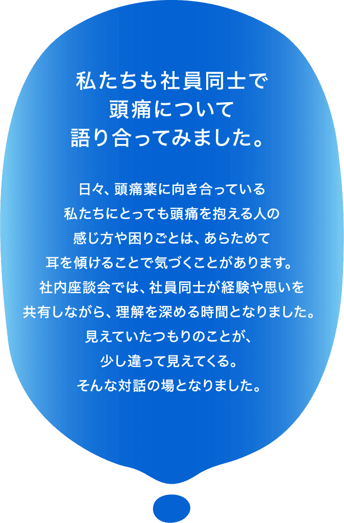 私たちも社員同士で頭痛について語り合ってみました。日々、頭痛薬に向き合っている私たちにとっても頭痛を抱える人の感じ方や困りごとは、あらためて耳を傾けることで気づくことがあります。社内座談会では、社員同士が経験や思いを共有しながら、理解を深める時間となりました。見えていたつもりのことが、少し違って見えてくる。そんな対話の場となりました。