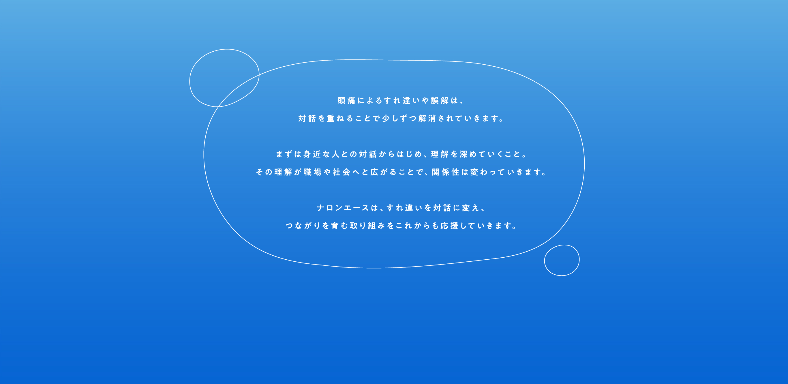 頭痛によるすれ違いや誤解は、対話を重ねることで少しずつ解消されていきます。まずは身近な人との対話からはじめ、理解を深めていくこと。その理解が職場や社会へと広がることで、関係性は変わっていきます。ナロンエースは、すれ違いを対話に変え、つながりを育む取り組みをこれからも応援していきます。