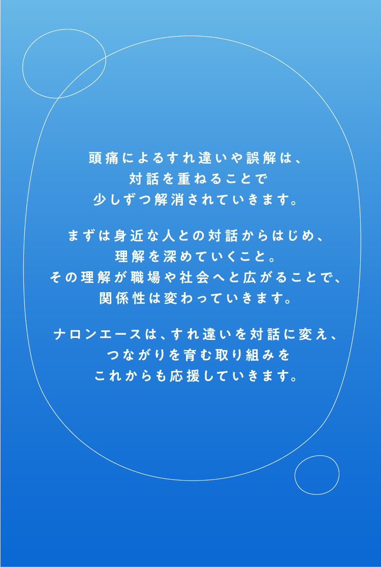 頭痛によるすれ違いや誤解は、対話を重ねることで少しずつ解消されていきます。まずは身近な人との対話からはじめ、理解を深めていくこと。その理解が職場や社会へと広がることで、関係性は変わっていきます。ナロンエースは、すれ違いを対話に変え、つながりを育む取り組みをこれからも応援していきます。