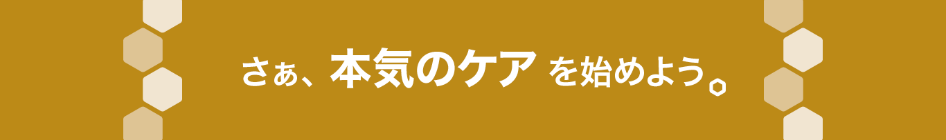 さぁ、本気のケアを始めよう。