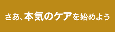 さぁ、本気のケアを始めよう。