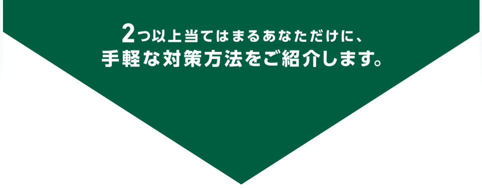 2つ以上当てはまるあなただけに、手軽な対策方法をご紹介します。