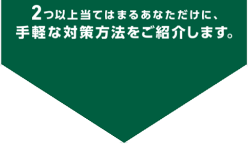 2つ以上当てはまるあなただけに、手軽な対策方法をご紹介します。