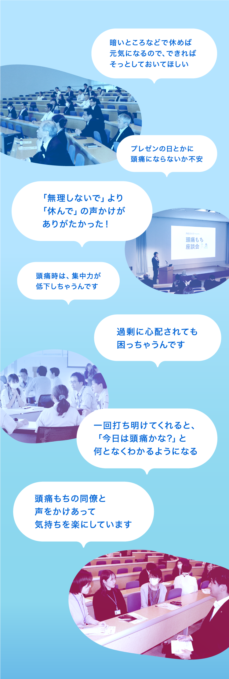 座談会の様子の写真と参加者から出た声のご紹介。「暗いところなどで休めば元気になるので、できればそっとしておいてほしい」、「「無理しないで」より「休んで」の声かけがありがたかった！」「過剰に心配されても困っちゃうんです」、「プレゼンの日とかに頭痛にならないか不安」、「一回打ち明けてくれると、「今日は頭痛かな?」と何となくわかるようになる」、「頭痛時は、集中力が低下しちゃうんです」、「頭痛もちの同僚と声をかけあって気持ちを楽にしています」