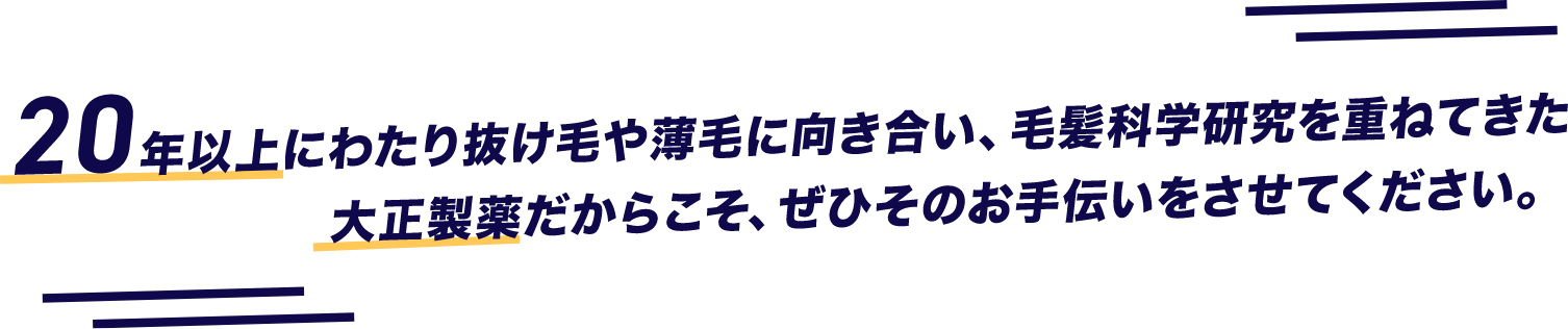 20年以上にわたり抜け毛や薄毛に向き合い、毛髪化学研究を重ねてきた大正製薬だからこそ、ぜひそのお手伝いをさせてください。