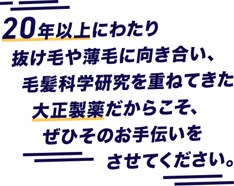 20年以上にわたり抜け毛や薄毛に向き合い、毛髪化学研究を重ねてきた大正製薬だからこそ、ぜひそのお手伝いをさせてください。