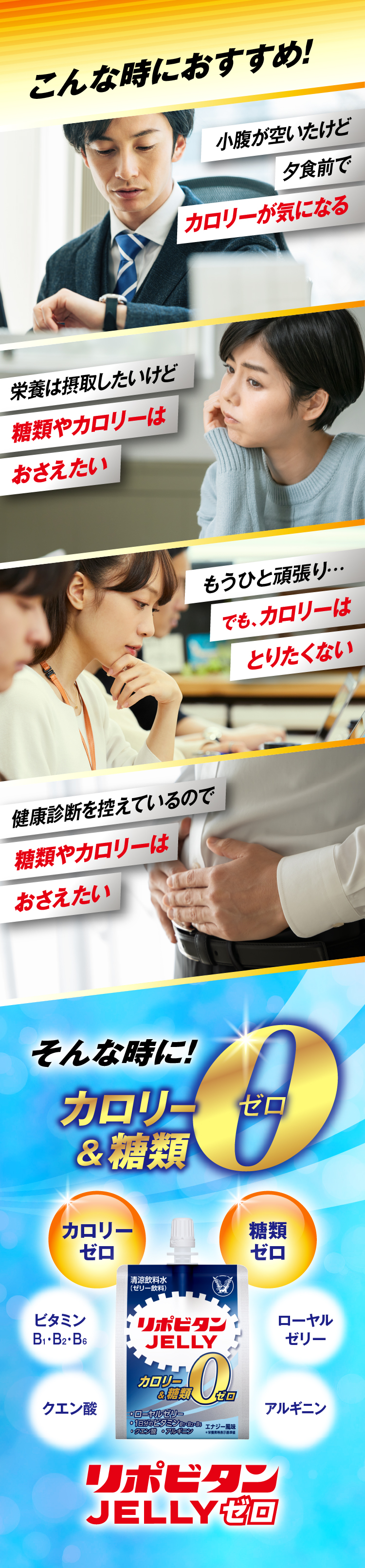 こんな時におすすめ！ 小腹が空いたけど夕食前でカロリーが気になる、もうひと頑張り でもカロリーはとりたくない、栄養は摂取したいけど糖類やカロリーはおさえたい、健康診断を控えているので糖類やカロリーはおさえたい。そんなときにカロリー＆糖類ゼロのリポビタンゼリーゼロ