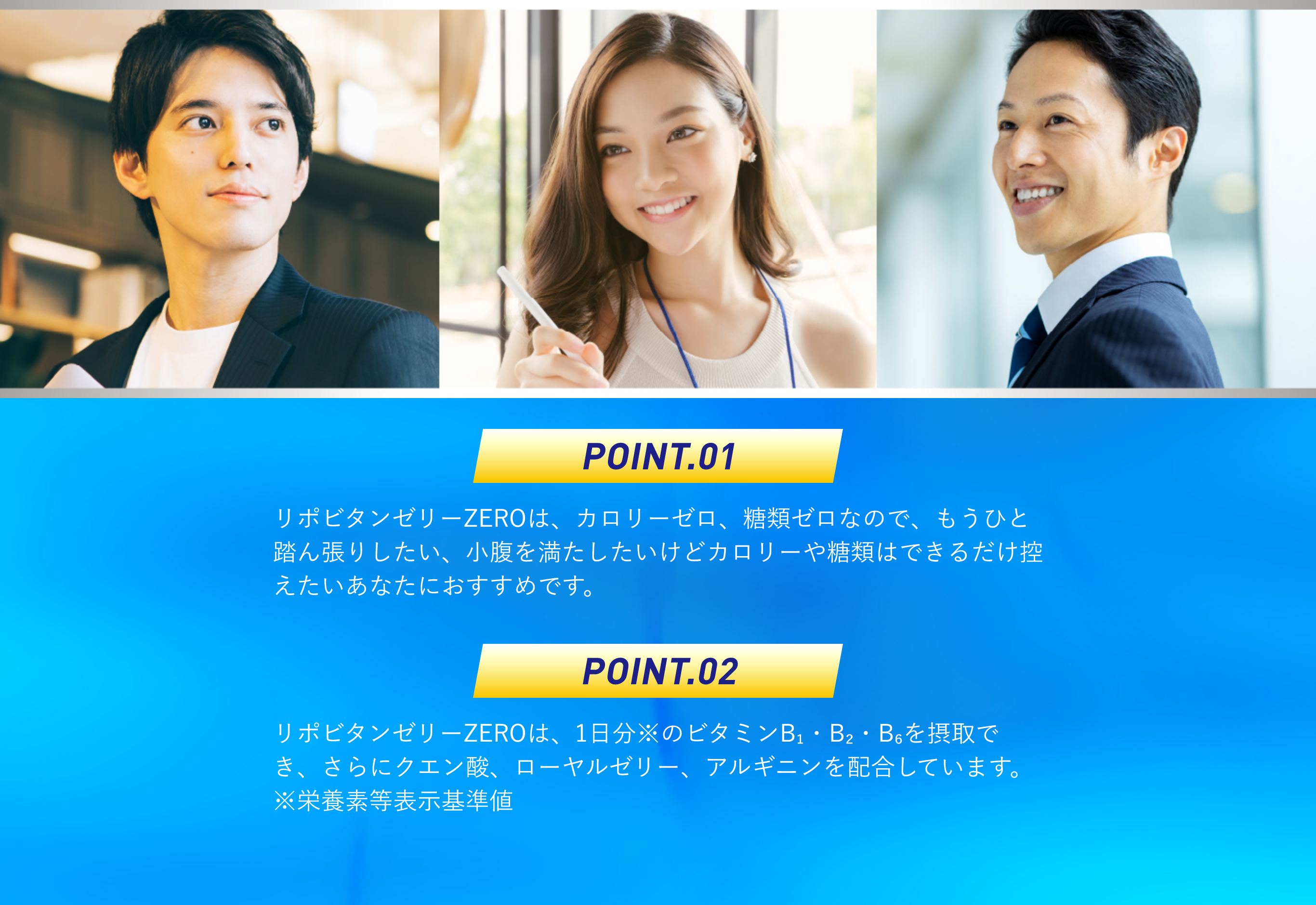 ポイント1：リポビタンゼリーZEROは、カロリーゼロ、糖類ゼロなので、もうひと踏ん張りしたい、小腹を満たしたいけどカロリーや糖類はできるだけ控えたいあなたにおすすめです。ポイント2：リポビタンゼリーZEROは、1日分のビタミンB₁・B₂・B₆を摂取でき、さらにクエン酸、ローヤルゼリー、アルギニンを配合しています。