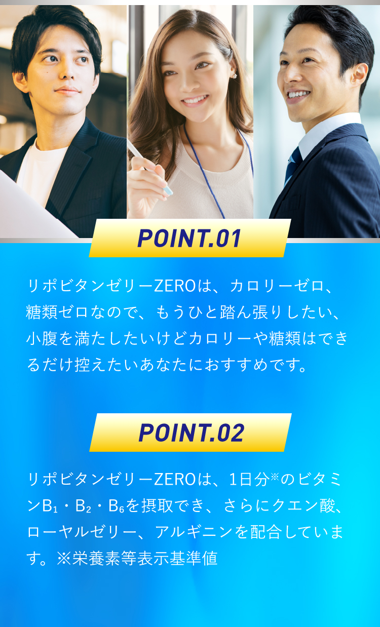 ポイント1：リポビタンゼリーZEROは、カロリーゼロ、糖類ゼロなので、もうひと踏ん張りしたい、小腹を満たしたいけどカロリーや糖類はできるだけ控えたいあなたにおすすめです。ポイント2：リポビタンゼリーZEROは、1日分のビタミンB₁・B₂・B₆を摂取でき、さらにクエン酸、ローヤルゼリー、アルギニンを配合しています。