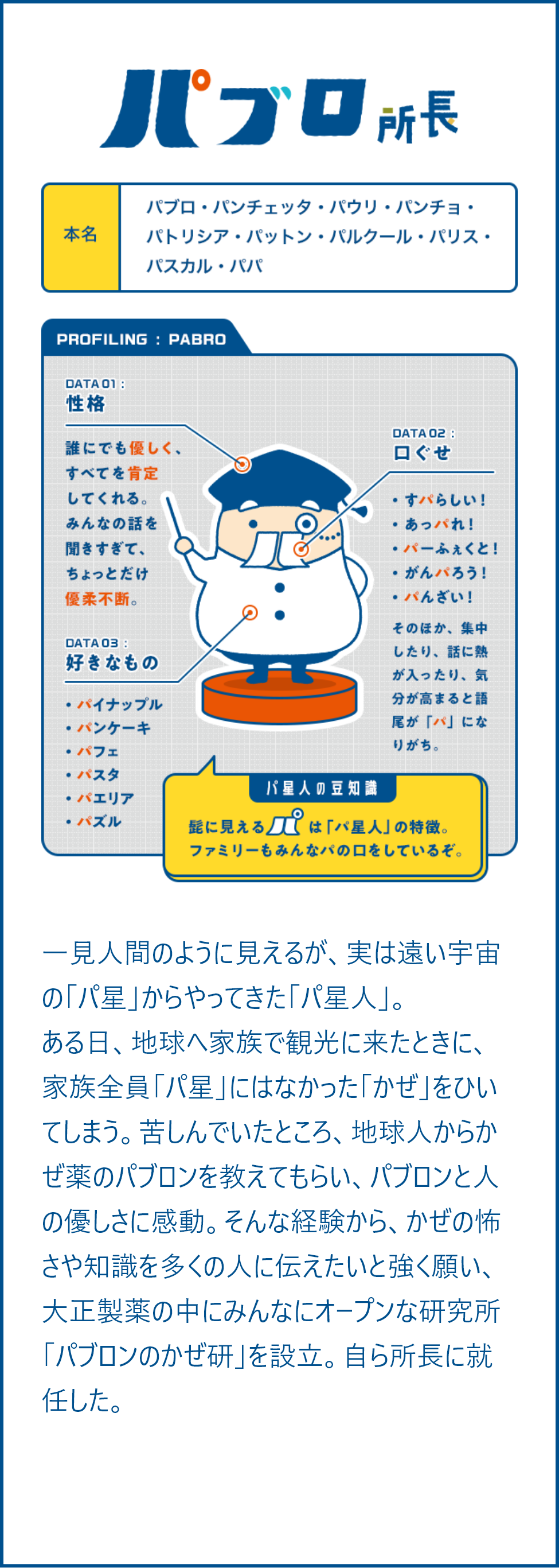 一見人間のように見えるが、実は遠い宇宙の「パ星」からやってきた「パ星人」。 ある日、地球へ家族で観光に来たときに、家族全員「パ星」にはなかった「かぜ」をひいてしまう。苦しんでいたところ、地球人からかぜ薬のパブロンを教えてもらい、パブロンと人の優しさに感動。そんな経験から、かぜの怖さや知識を多くの人に伝えたいと強く願い、大正製薬の中にみんなにオープンな研究所「パブロンのかぜ研」を設立。自ら所長に就任した。