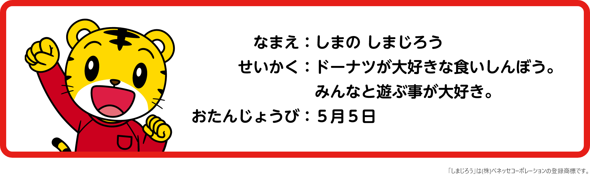 なまえ「しまじろう」 せいかく「ドーナツが大好きなくいしんぼう。みんなと遊ぶ事が大好き。」 おたんじょうび「5月5日」