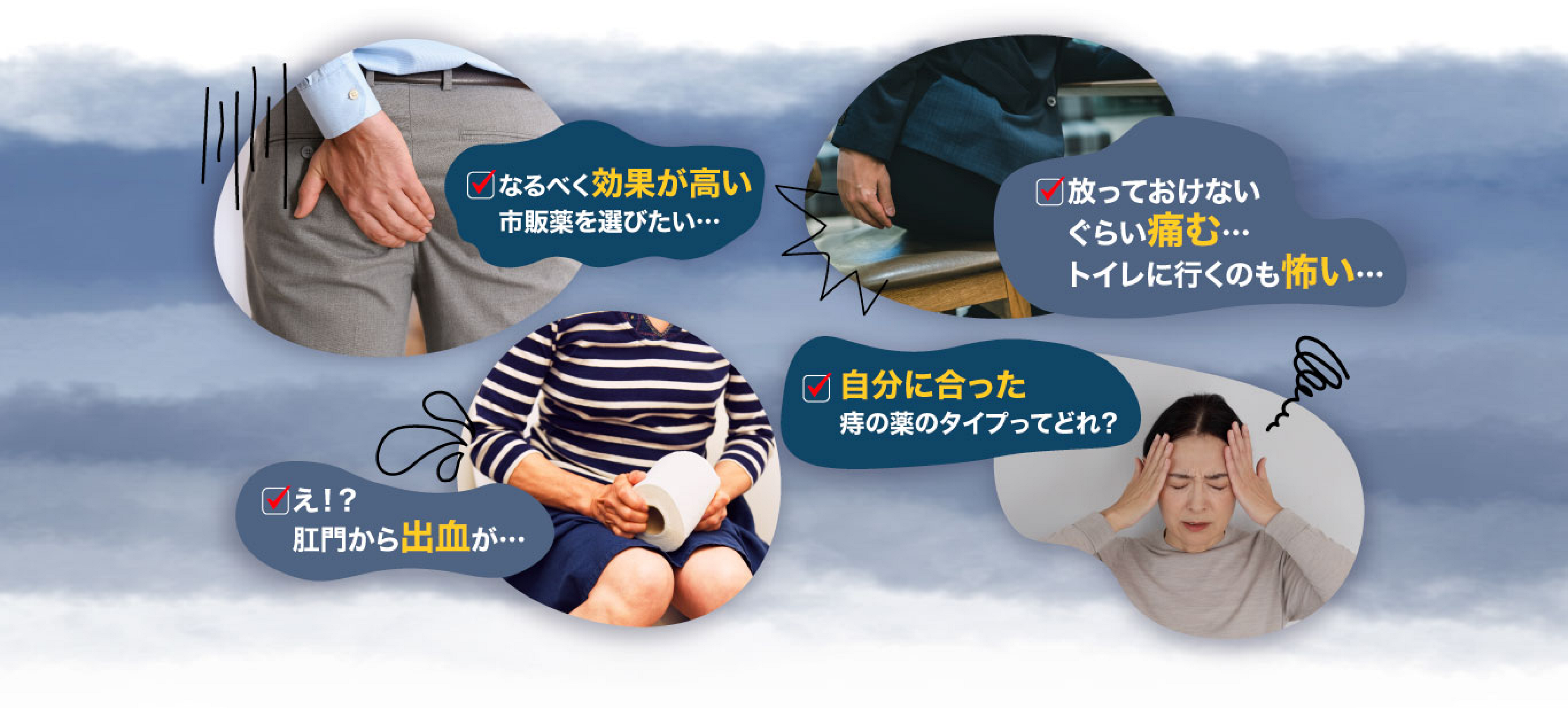 なるべく効果が高い市販品を選びたい。放っておけないくらい痛む。トイレに行くのも怖い。肛門から出血が。自分に合った痔の薬のタイプってどれ？など、痔の症状や薬についての経験談のイメージ画像