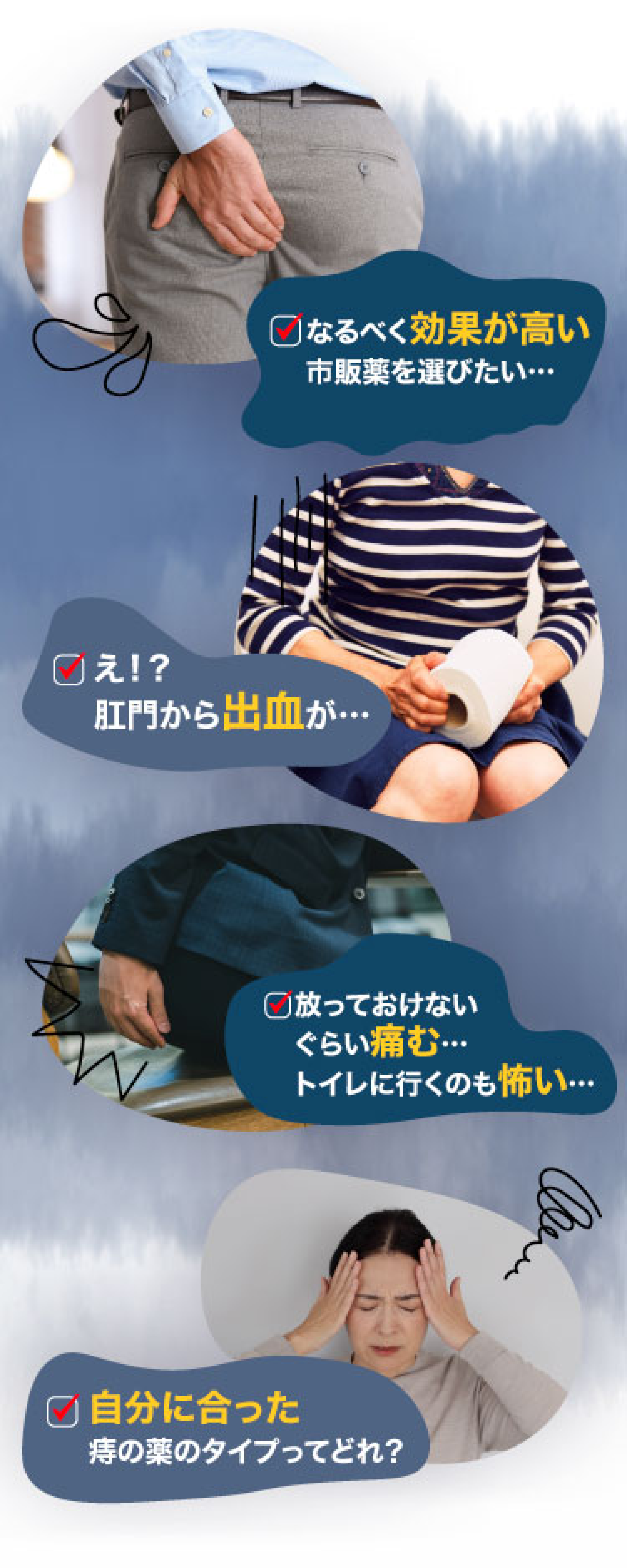 なるべく効果が高い市販品を選びたい。放っておけないくらい痛む。トイレに行くのも怖い。肛門から出血が。自分に合った痔の薬のタイプってどれ？など、痔の症状や薬についての経験談のイメージ画像