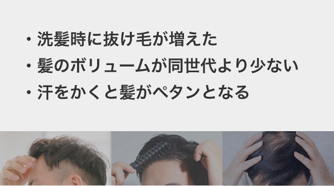 髪のお悩み　・洗髪時に抜け毛が増えた ・髪のボリュームが同世代より少ない ・汗をかくと髪がペタンとなる