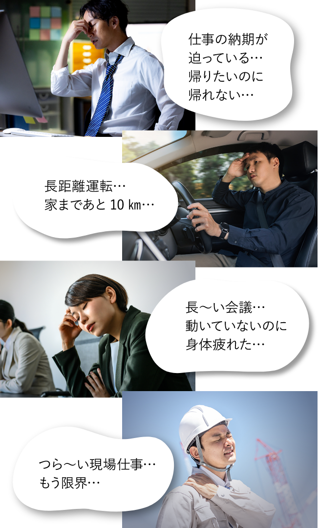 仕事の納期が迫っている、帰りたいのに帰れない。長距離運転、家まであと10km。長い会議、動いていないのに身体が疲れた。つらい現場仕事、もう限界。最近こんなことありませんか。