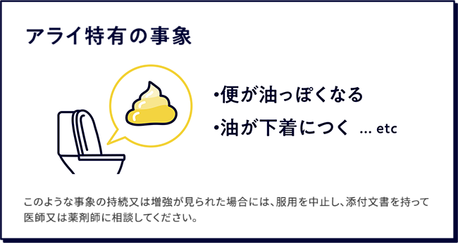 アライ特有の事象、便が油っぽくなる、おならをすると便が漏れる、気づかない間に油が漏れるなど。このような事象が持続又は増強が見られた場合には、服用を中止し、添付文書を持って医師又は薬剤師に相談してください。