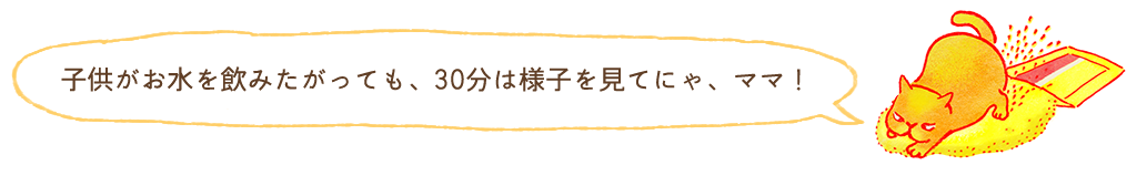 子どもがお水を飲みたがっても30分は様子を見てにゃ、ママ！