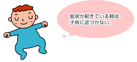 発症した際の注意事項 症状が起きているときは子供に近づかない。