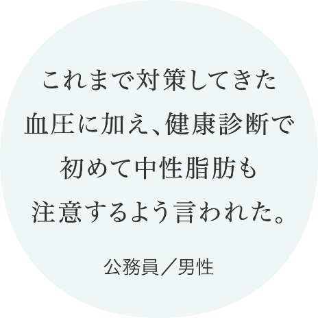 これまで対策してきた血圧に加え、健康診断で初めて中性脂肪も注意するよう言われた。