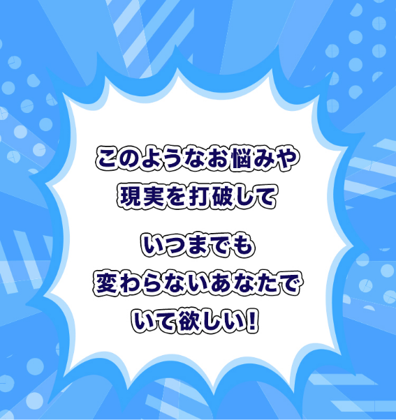 このようなお悩みや現実を打破していつまでも変わらないあなたでいて欲しい！