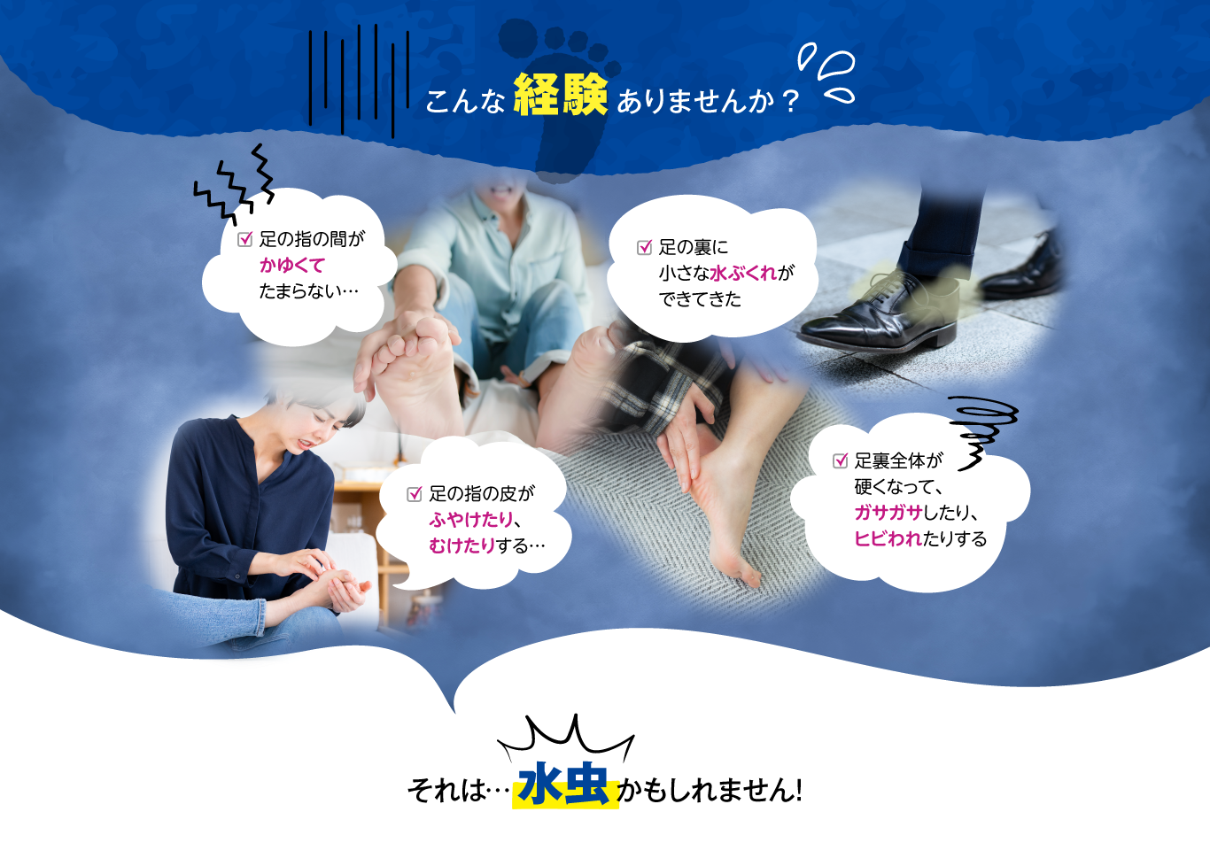 こんな経験ありませんか？足の指の間がかゆくてたまらない。足の裏に小さな水ぶくれができてきた。足の指の皮がふやけたり、むけたりする。足全体が硬くなって、ガサガサしたり、ヒビわれたりする。それは水虫かもしれません！