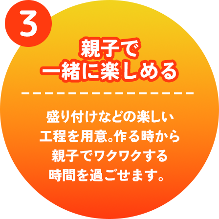 親子で一緒に楽しめる　盛り付けなどの楽しい工程を用意。作る時から親子でワクワクする時間を過ごせます。