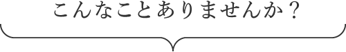 こんなことありませんか？