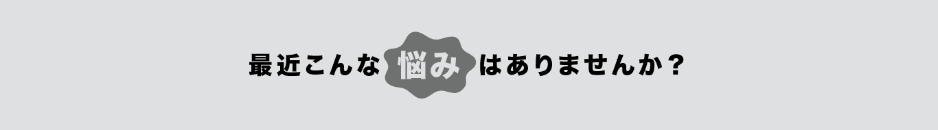 最近こんな悩みはありませんか？