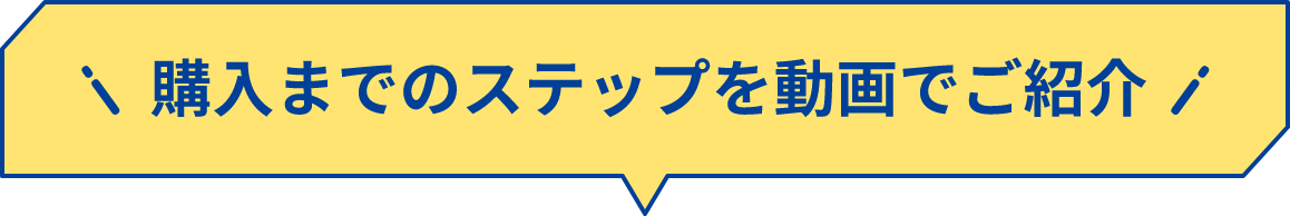 購入までのステップを動画でご紹介