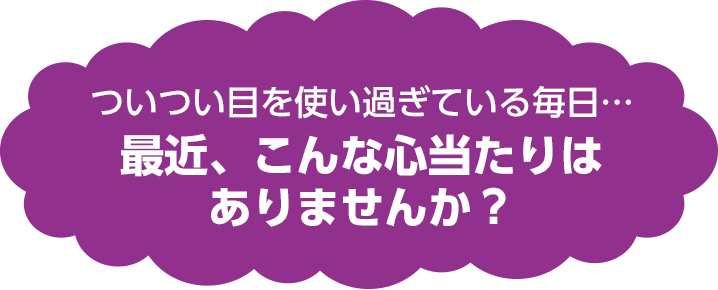 ついつい目を使いすぎている毎日・・・　最近、こんな心当たりはありませんか？