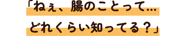 「ねえ、腸のことって…どれくらい知ってる？」